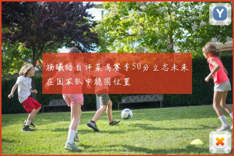 杨曦皓自评菜鸟赛季50分立志未来在国家队中稳固位置