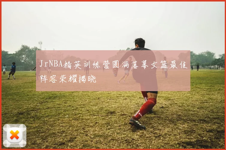 JrNBA精英训练营圆满落幕女篮最佳阵容荣耀揭晓