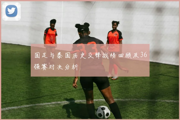 国足与泰国历史交锋战绩回顾及36强赛对决分析