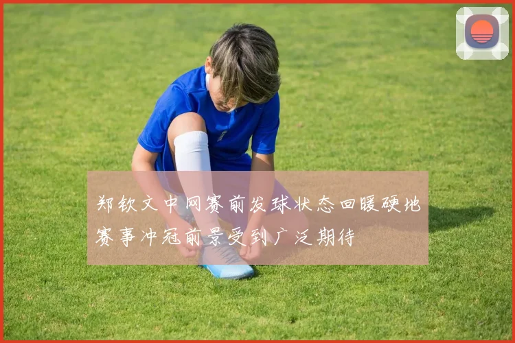 郑钦文中网赛前发球状态回暖硬地赛事冲冠前景受到广泛期待