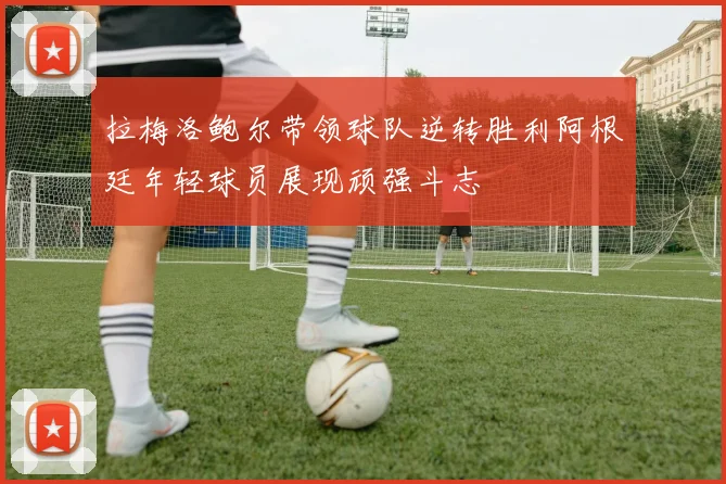 拉梅洛鲍尔带领球队逆转胜利阿根廷年轻球员展现顽强斗志