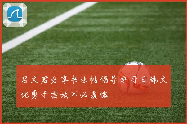 吕文君分享书法帖倡导学习日韩文化勇于尝试不必羞愧