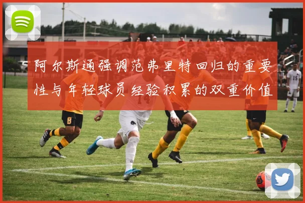 阿尔斯通强调范弗里特回归的重要性与年轻球员经验积累的双重价值