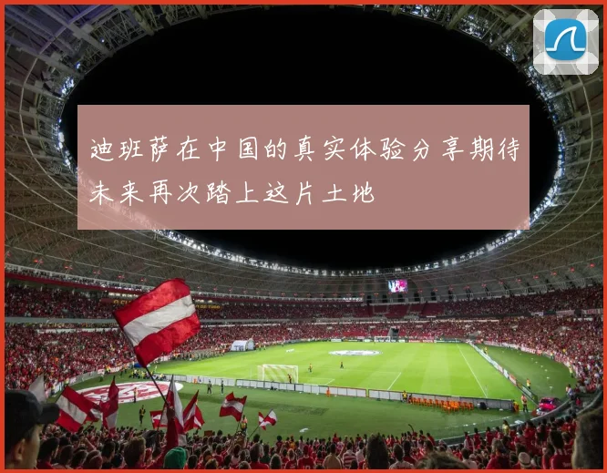 迪班萨在中国的真实体验分享期待未来再次踏上这片土地