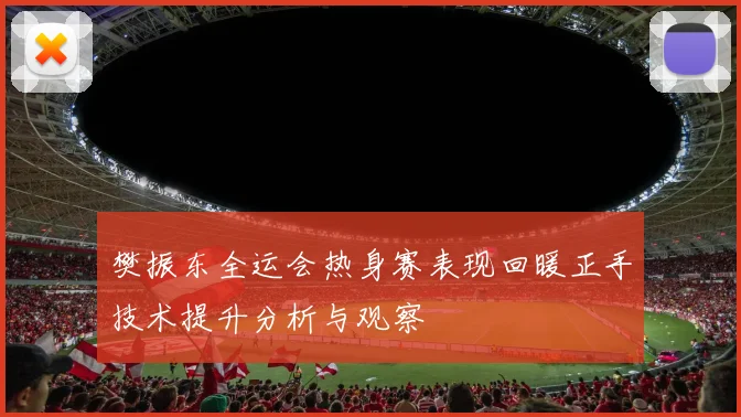 樊振东全运会热身赛表现回暖正手技术提升分析与观察