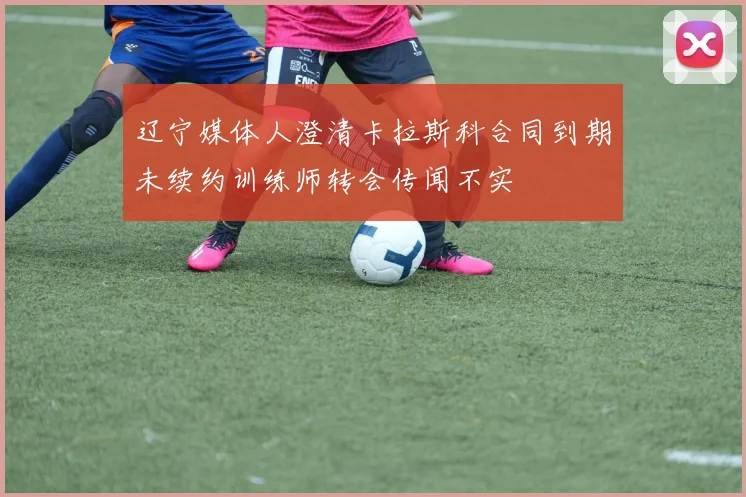 辽宁媒体人澄清卡拉斯科合同到期未续约训练师转会传闻不实