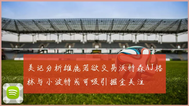美记分析雄鹿若欲交易沃特森AJ格林与小波特或可吸引掘金关注
