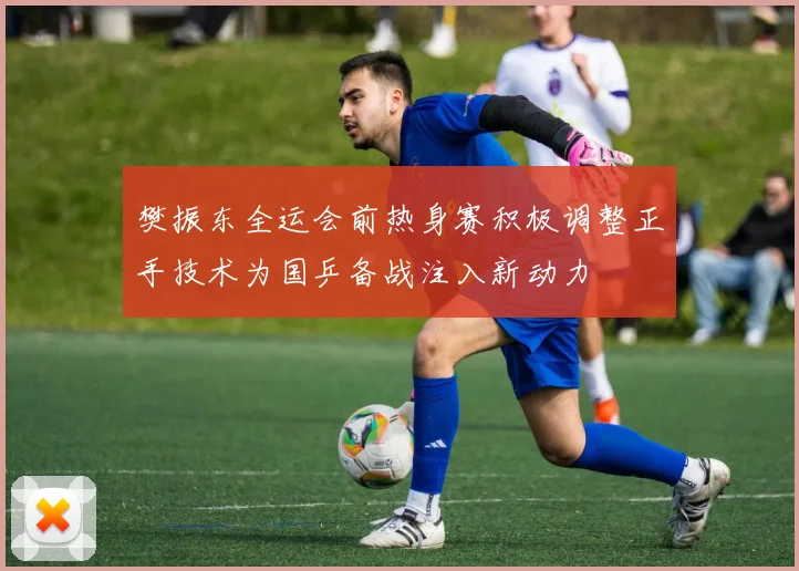 樊振东全运会前热身赛积极调整正手技术为国乒备战注入新动力