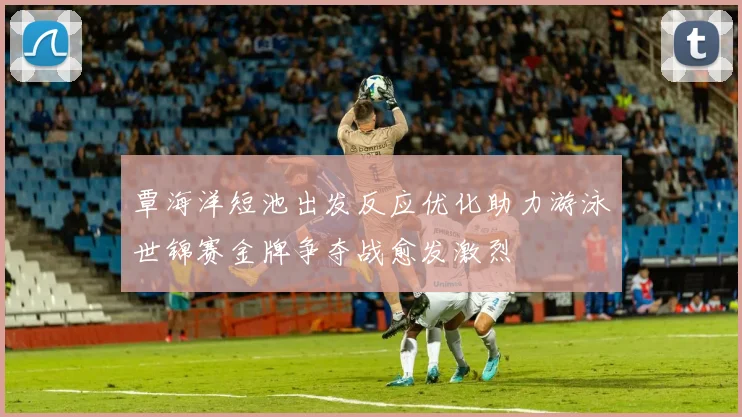 覃海洋短池出发反应优化助力游泳世锦赛金牌争夺战愈发激烈