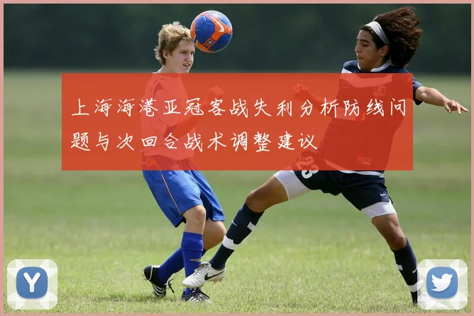 上海海港亚冠客战失利分析防线问题与次回合战术调整建议